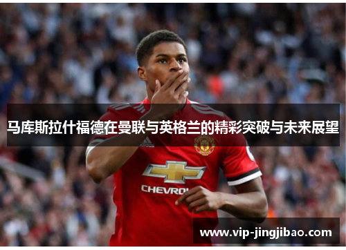 马库斯拉什福德在曼联与英格兰的精彩突破与未来展望