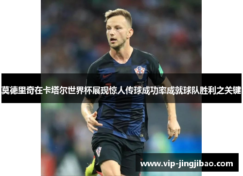 莫德里奇在卡塔尔世界杯展现惊人传球成功率成就球队胜利之关键