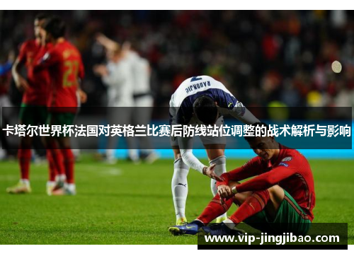 卡塔尔世界杯法国对英格兰比赛后防线站位调整的战术解析与影响