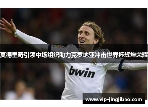 莫德里奇引领中场组织助力克罗地亚冲击世界杯辉煌荣耀