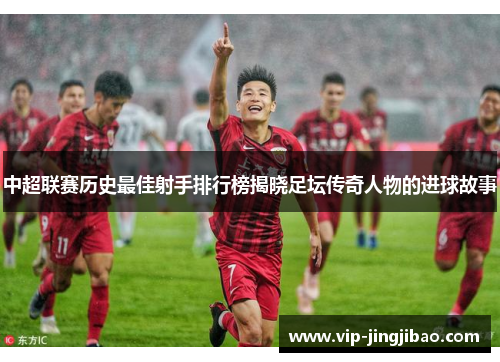 中超联赛历史最佳射手排行榜揭晓足坛传奇人物的进球故事