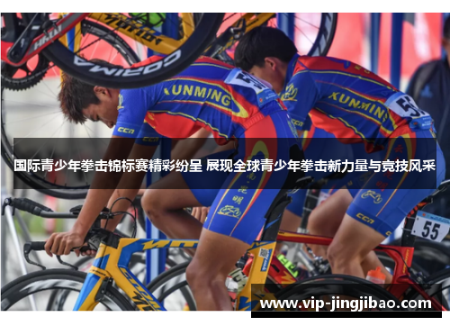 国际青少年拳击锦标赛精彩纷呈 展现全球青少年拳击新力量与竞技风采