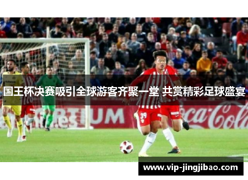 国王杯决赛吸引全球游客齐聚一堂 共赏精彩足球盛宴