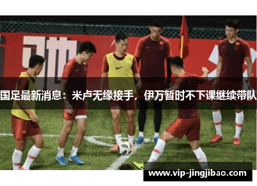 国足最新消息：米卢无缘接手，伊万暂时不下课继续带队