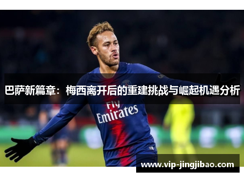 巴萨新篇章：梅西离开后的重建挑战与崛起机遇分析