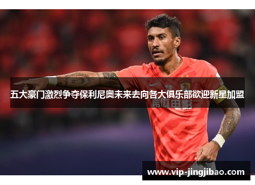 五大豪门激烈争夺保利尼奥未来去向各大俱乐部欲迎新星加盟