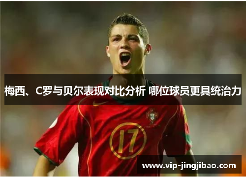 梅西、C罗与贝尔表现对比分析 哪位球员更具统治力